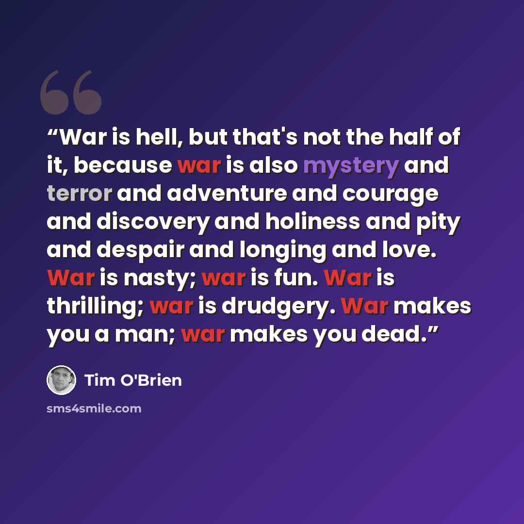 “War is hell, but that's not the half of it, because war is also mystery and terror and adventure and courage and discovery and holiness and pity and despair and longing and love. War is nasty; war is fun. War is thrilling; war is drudgery. War makes you a man; war makes you dead.” quote by Tim O'Brien