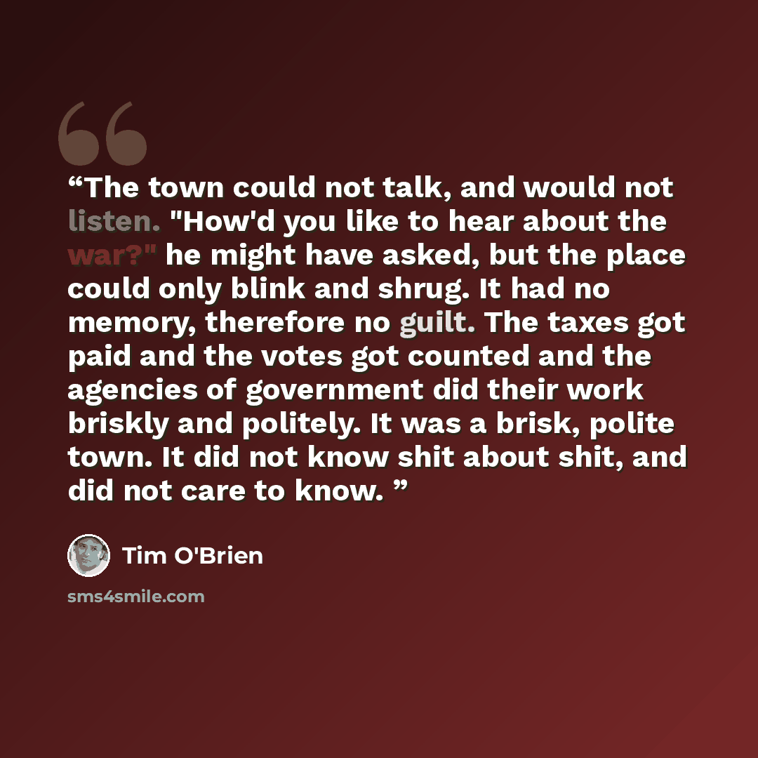 “The town could not talk, and would not listen. "How'd you like to hear about the war?" he might have asked, but the place could only blink and shrug. It had no memory, therefore no guilt. The taxes got paid and the votes got counted and the agencies of government did their work briskly and…” quote by Tim O'Brien