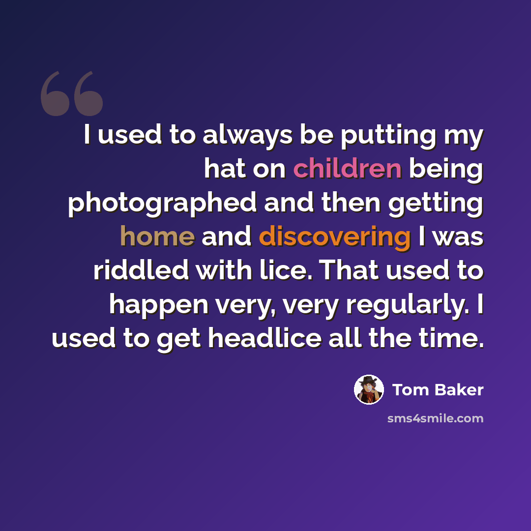 “I used to always be putting my hat on children being photographed and then getting home and discovering I was riddled with lice. That used to happen very, very regularly. I used to get headlice all the time.” quote by Tom Baker