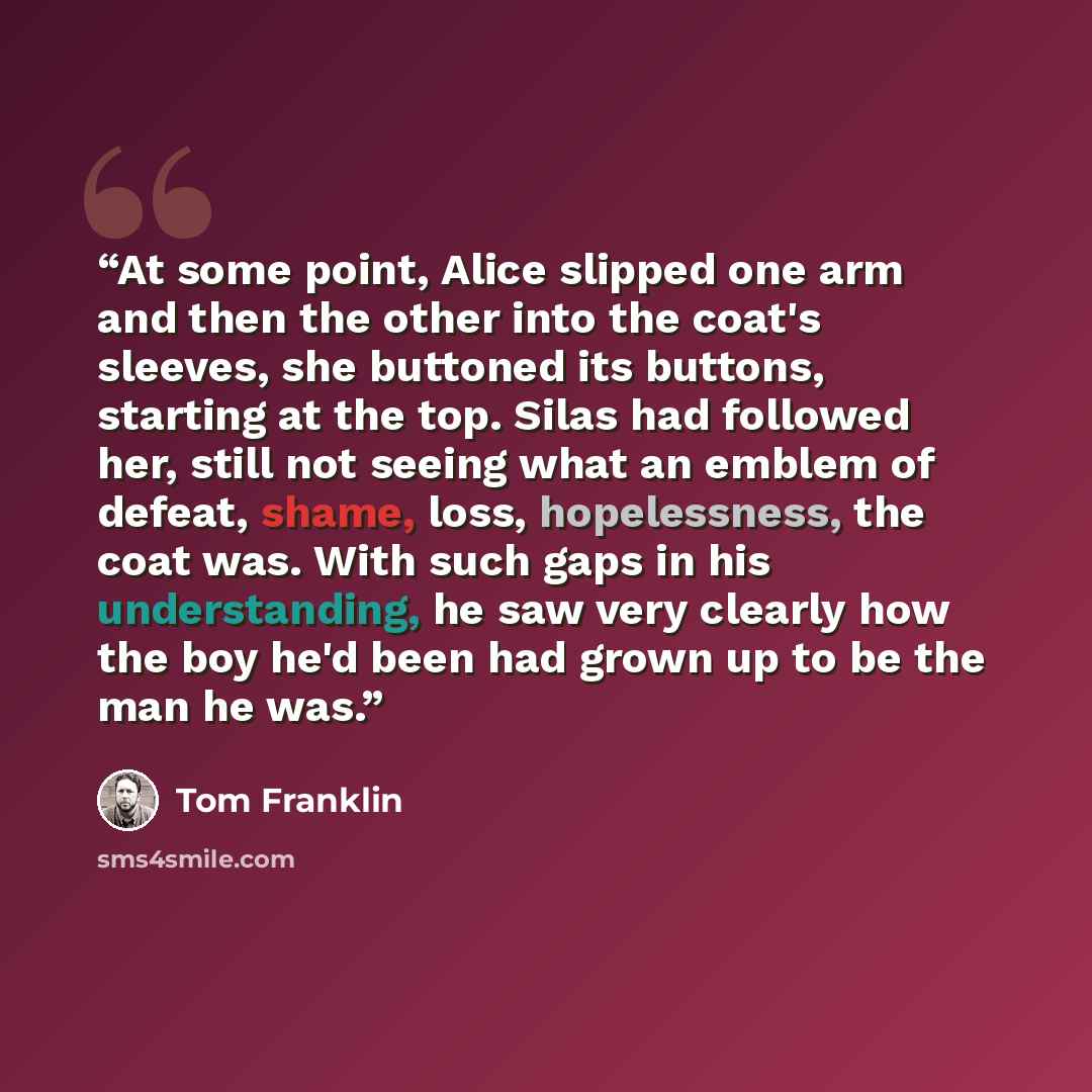 “At some point, Alice slipped one arm and then the other into the coat's sleeves, she buttoned its buttons, starting at the top. Silas had followed her, still not seeing what an emblem of defeat, shame, loss, hopelessness, the coat was. With such gaps in his understanding, he saw very clearly how…” quote by Tom Franklin