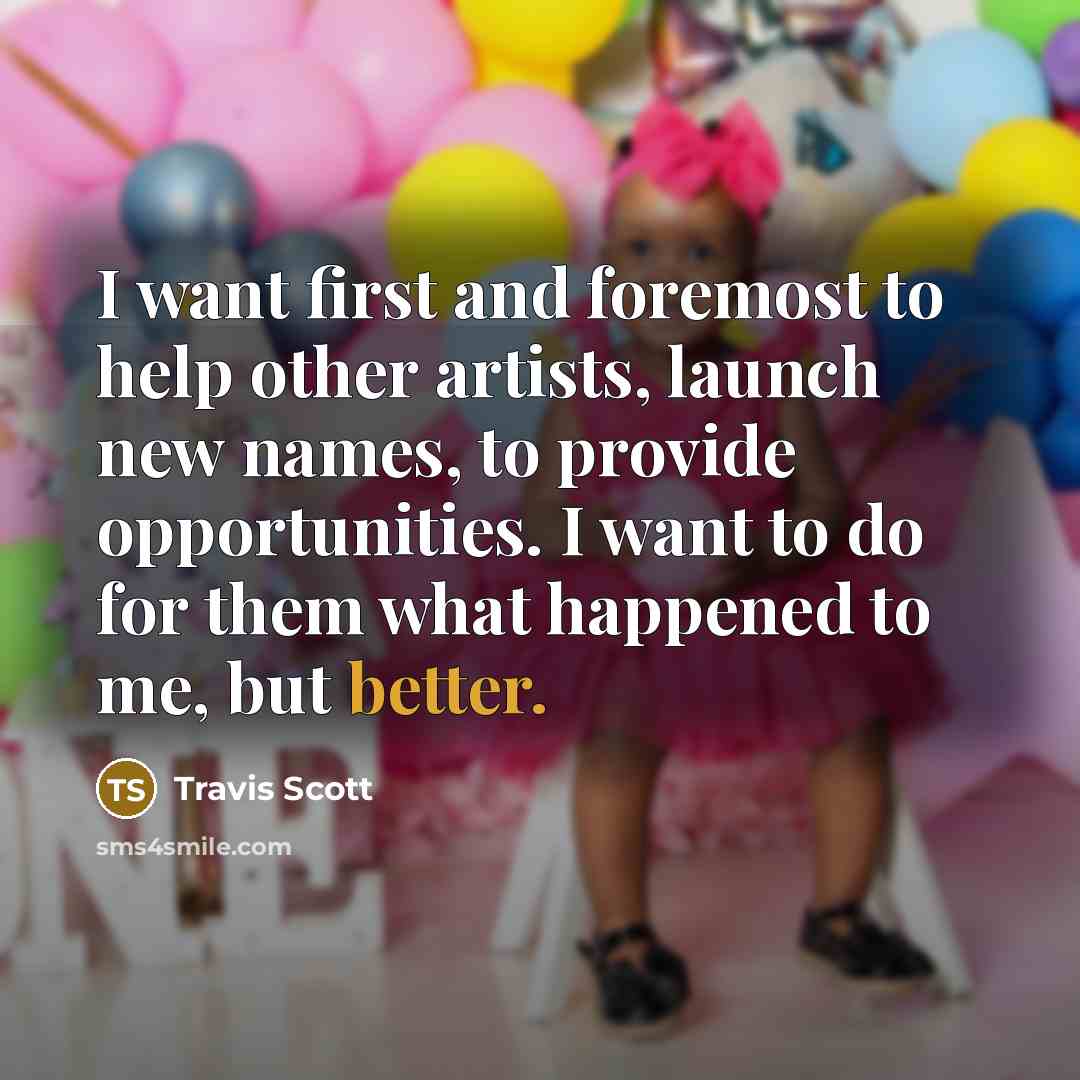 “I want first and foremost to help other artists, launch new names, to provide opportunities. I want to do for them what happened to me, but better.” quote by Travis Scott