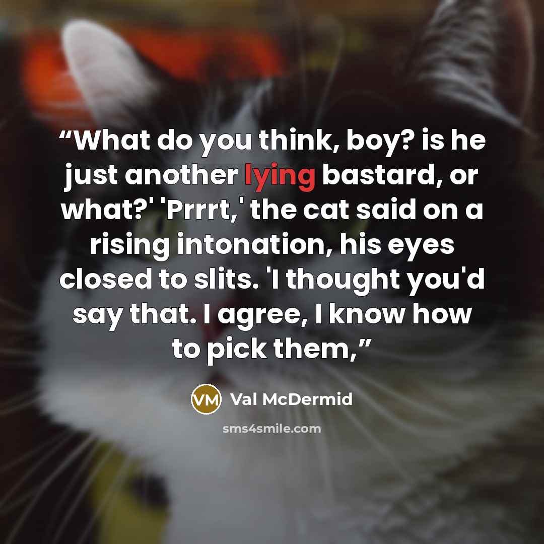 “What do you think, boy? is he just another lying bastard, or what?' 'Prrrt,' the cat said on a rising intonation, his eyes closed to slits. 'I thought you'd say that. I agree, I know how to pick them,” quote by Val McDermid