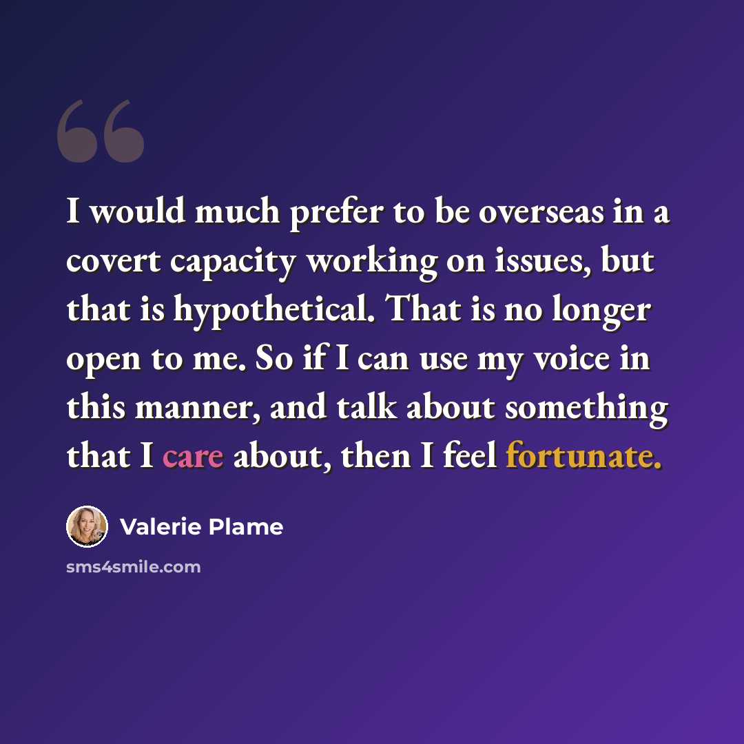 “I would much prefer to be overseas in a covert capacity working on issues, but that is hypothetical. That is no longer open to me. So if I can use my voice in this manner, and talk about something that I care about, then I feel fortunate.” quote by Valerie Plame