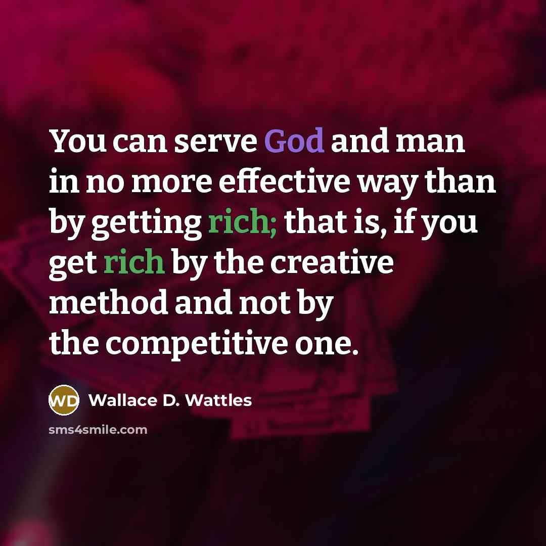 “You can serve God and man in no more effective way than by getting rich; that is, if you get rich by the creative method and not by the competitive one.” quote by Wallace D. Wattles