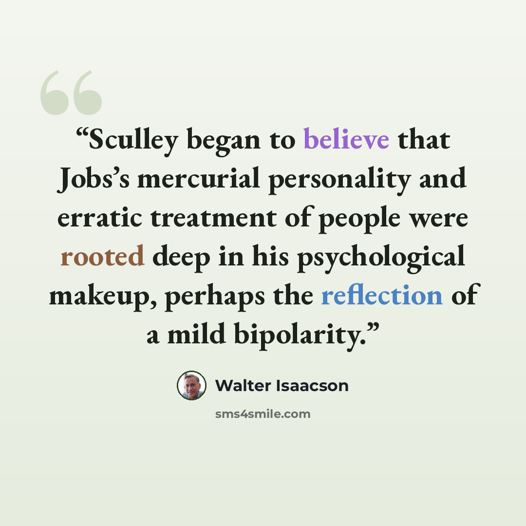 “Sculley began to believe that Jobs’s mercurial personality and erratic treatment of people were rooted deep in his psychological makeup, perhaps the reflection of a mild bipolarity.” quote by Walter Isaacson