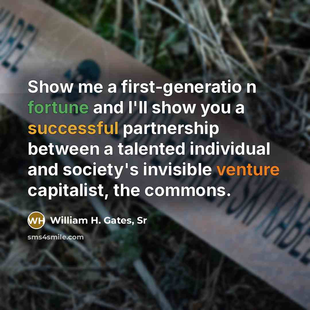 “Show me a first-generatio n fortune and I'll show you a successful partnership between a talented individual and society's invisible venture capitalist, the commons.” quote by William H. Gates, Sr