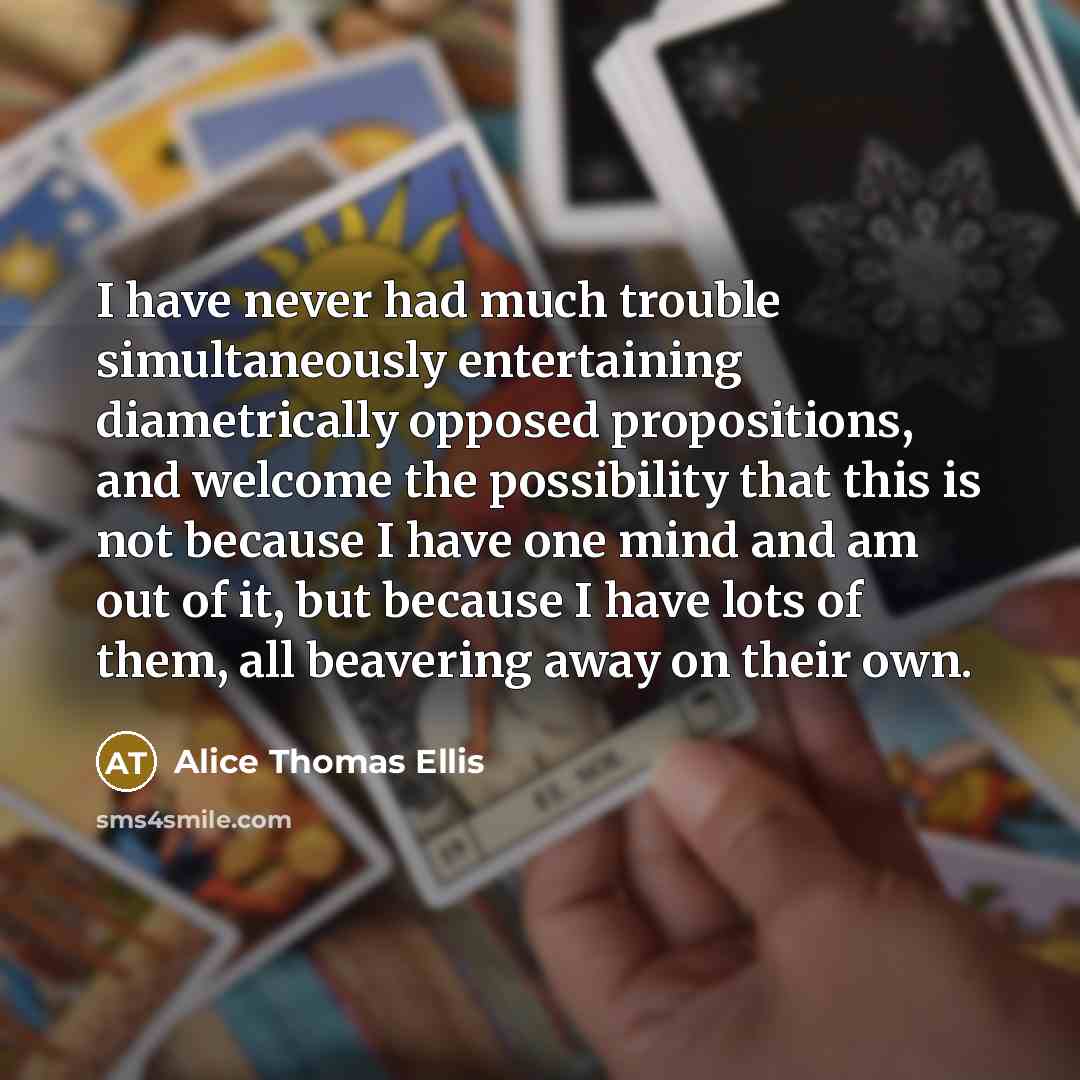 “I have never had much trouble simultaneously entertaining diametrically opposed propositions, and welcome the possibility that this is not because I have one mind and am out of it, but because I have lots of them, all beavering away on their own.” quote by Alice Thomas Ellis