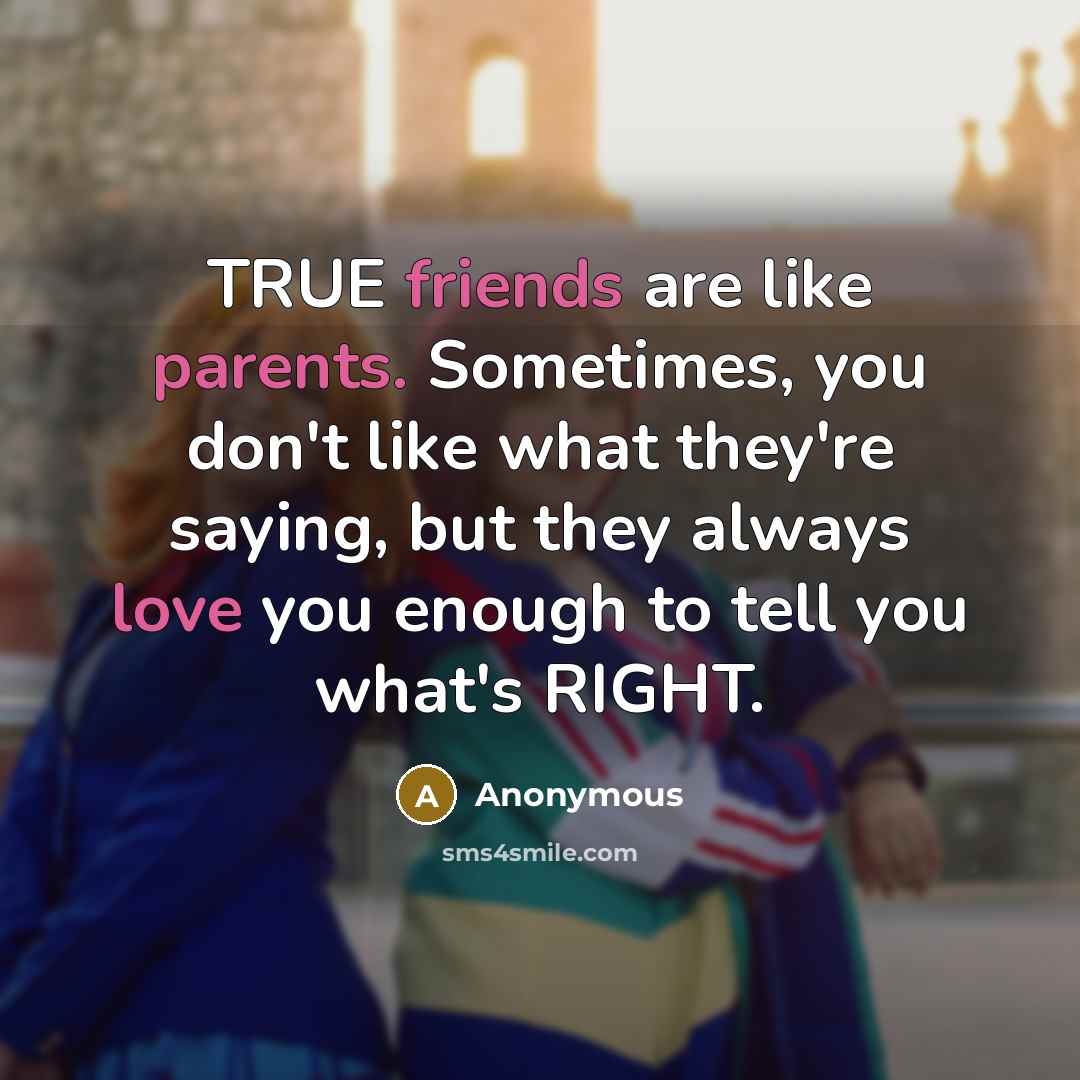 “TRUE friends are like parents. Sometimes, you don't like what they're saying, but they always love you enough to tell you what's RIGHT.” quote by Anonymous