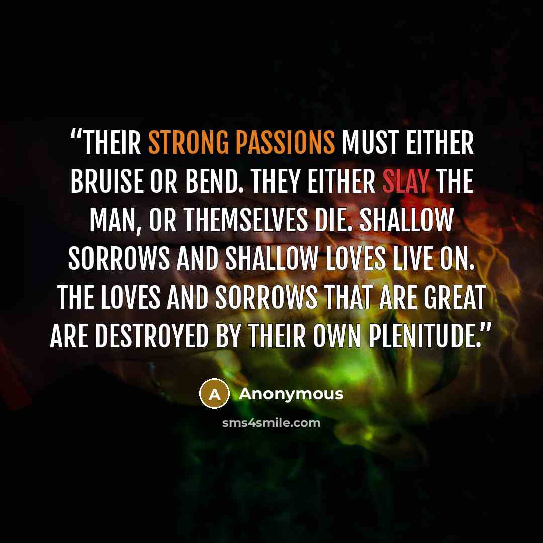 “Their strong passions must either bruise or bend. They either slay the man, or themselves die. Shallow sorrows and shallow loves live on. The loves and sorrows that are great are destroyed by their own plenitude.” quote by Anonymous