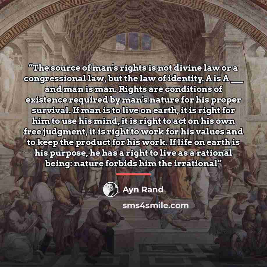 “The source of man's rights is not divine law or a congressional law, but the law of identity. A is A ___ and man is man. Rights are conditions of existence required by man's nature for his proper survival. If man is to live on earth, it is right for him to use his mind, it is right to act on his…” quote by Ayn Rand