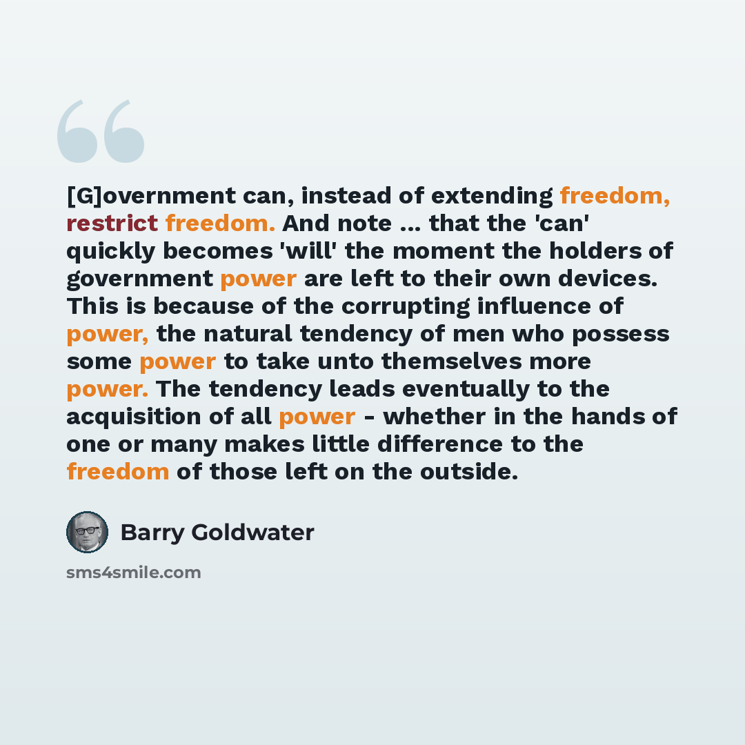 “[G]overnment can, instead of extending freedom, restrict freedom. And note ... that the 'can' quickly becomes 'will' the moment the holders of government power are left to their own devices. This is because of the corrupting influence of power, the natural tendency of men who possess some power to…” quote by Barry Goldwater