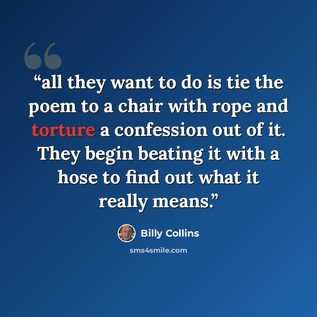 “all they want to do is tie the poem to a chair with rope and torture a confession out of it. They begin beating it with a hose to find out what it really means.” quote by Billy Collins