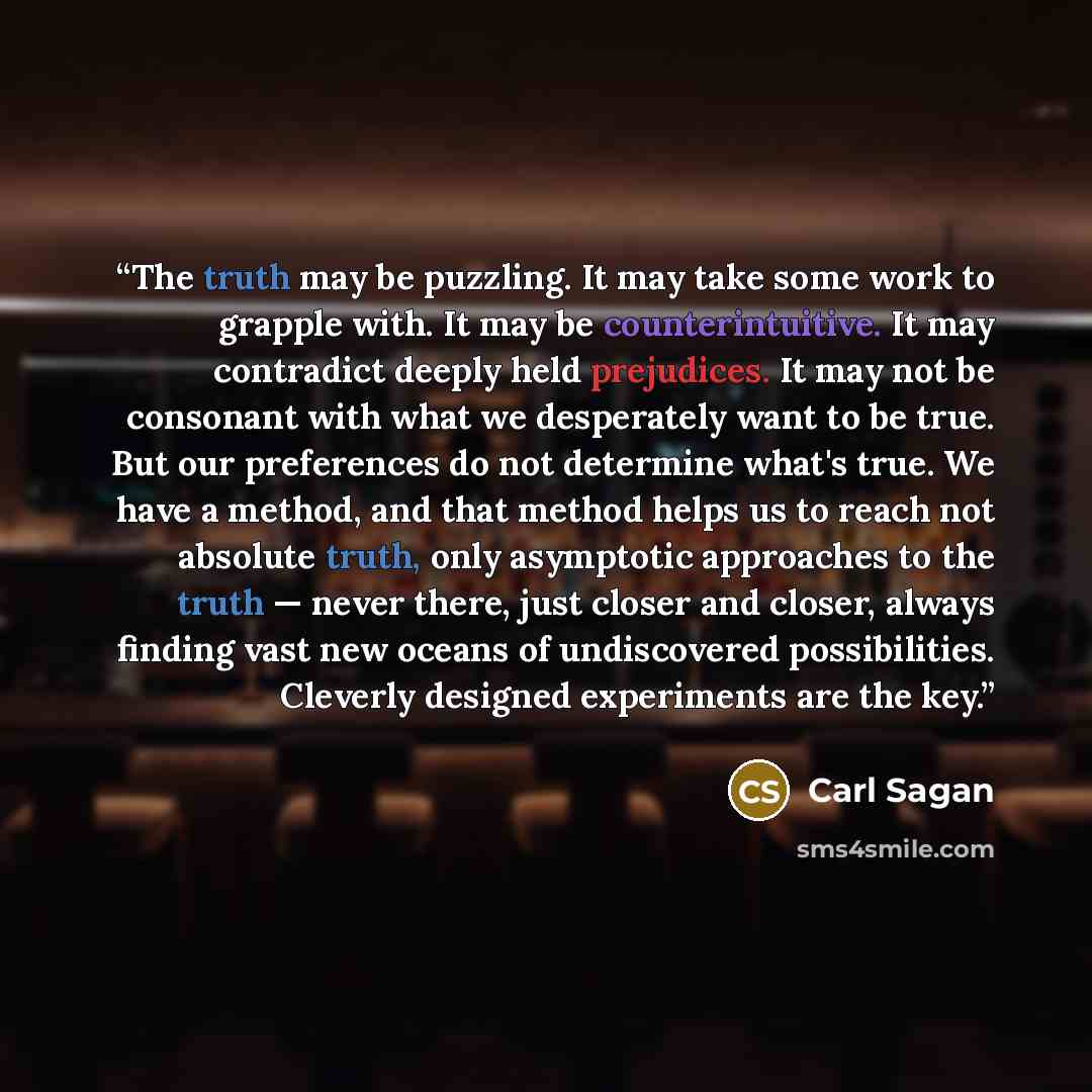 “The truth may be puzzling. It may take some work to grapple with. It may be counterintuitive. It may contradict deeply held prejudices. It may not be consonant with what we desperately want to be true. But our preferences do not determine what's true. We have a method, and that method helps us to…” quote by Carl Sagan