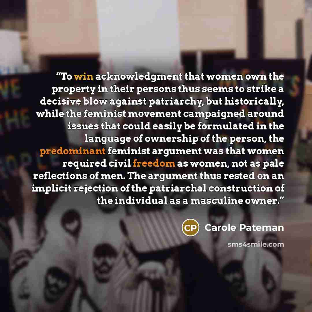 “To win acknowledgment that women own the property in their persons thus seems to strike a decisive blow against patriarchy, but historically, while the feminist movement campaigned around issues that could easily be formulated in the language of ownership of the person, the predominant feminist…” quote by Carole Pateman