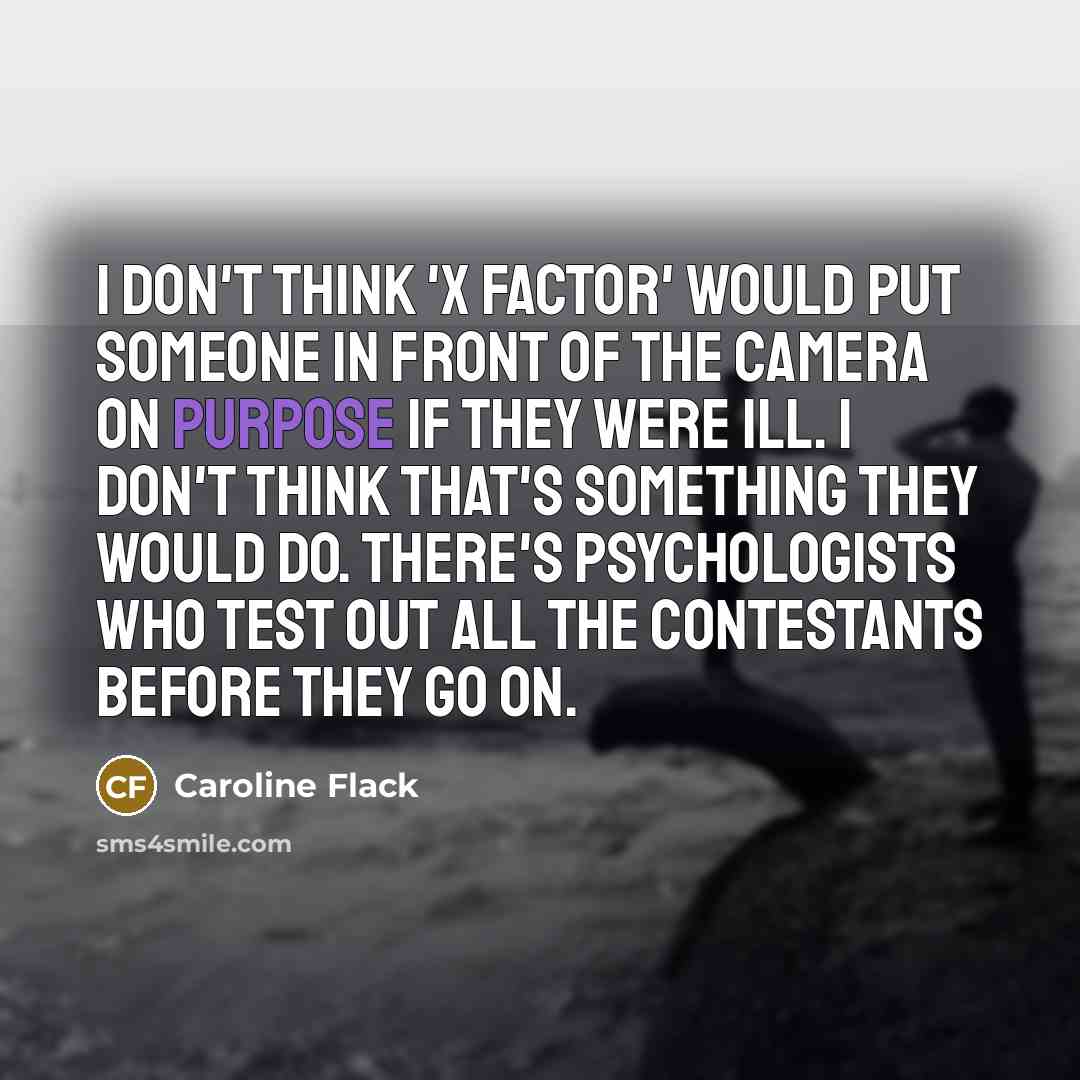 “I don't think 'X Factor' would put someone in front of the camera on purpose if they were ill. I don't think that's something they would do. There's psychologists who test out all the contestants before they go on.” quote by Caroline Flack