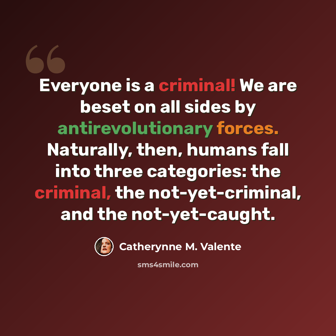“Everyone is a criminal! We are beset on all sides by antirevolutionary forces. Naturally, then, humans fall into three categories: the criminal, the not-yet-criminal, and the not-yet-caught.” quote by Catherynne M. Valente