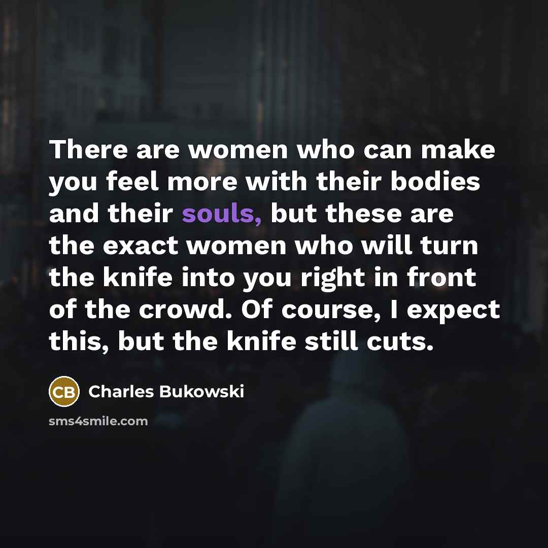 “There are women who can make you feel more with their bodies and their souls, but these are the exact women who will turn the knife into you right in front of the crowd. Of course, I expect this, but the knife still cuts.” quote by Charles Bukowski