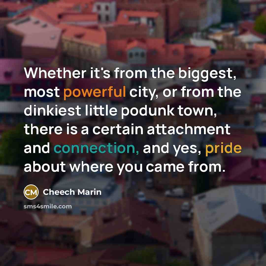 “Whether it's from the biggest, most powerful city, or from the dinkiest little podunk town, there is a certain attachment and connection, and yes, pride about where you came from.” quote by Cheech Marin