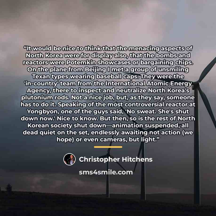 “It would be nice to think that the menacing aspects of North Korea were for display also, that the bombs and reactors were Potemkin showcases or bargaining chips. On the plane from Beijing I met a group of unsmiling Texan types wearing baseball caps. They were the 'in-country' team from the…” quote by Christopher Hitchens