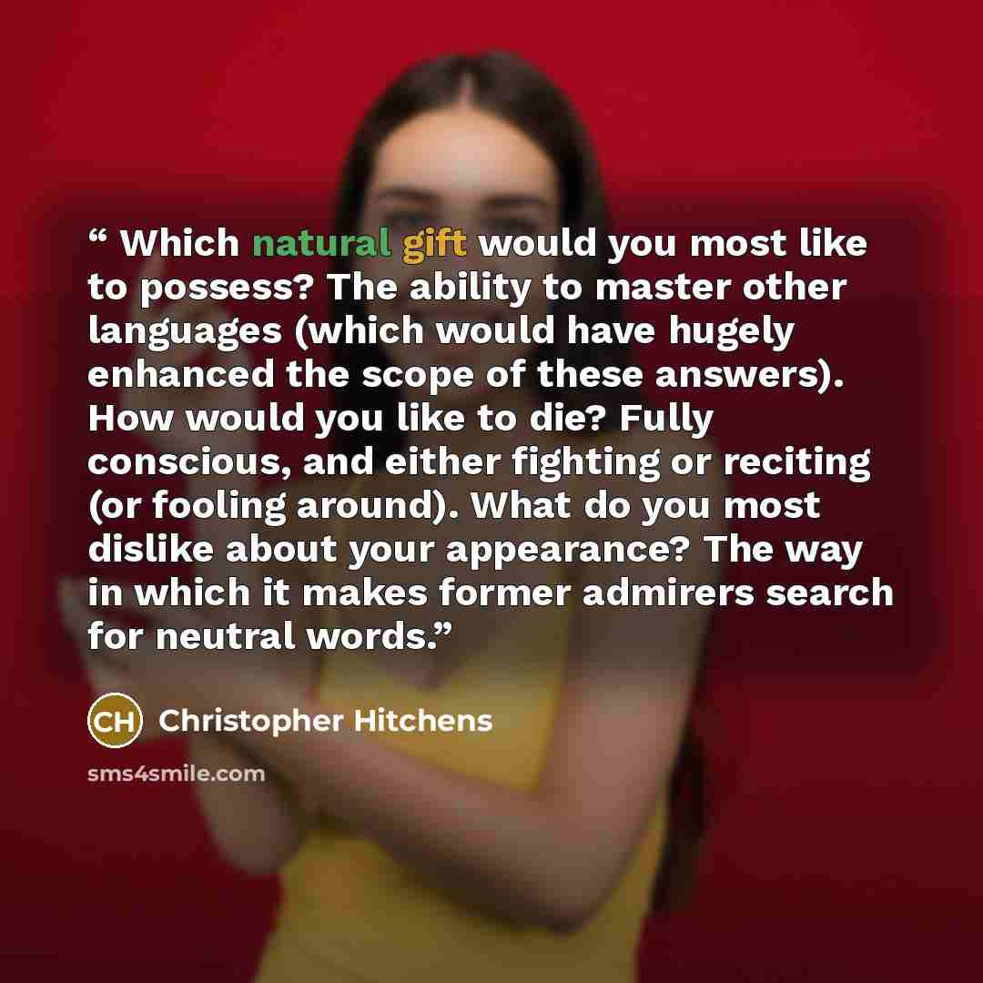 “Which natural gift would you most like to possess? The ability to master other languages (which would have hugely enhanced the scope of these answers). How would you like to die? Fully conscious, and either fighting or reciting (or fooling around). What do you most dislike about your appearance?…” quote by Christopher Hitchens