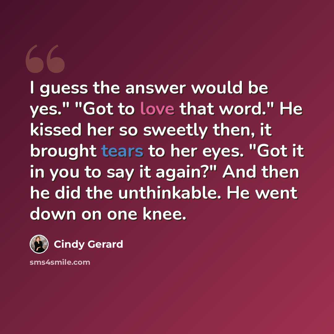 “I guess the answer would be yes." "Got to love that word." He kissed her so sweetly then, it brought tears to her eyes. "Got it in you to say it again?" And then he did the unthinkable. He went down on one knee.” quote by Cindy Gerard