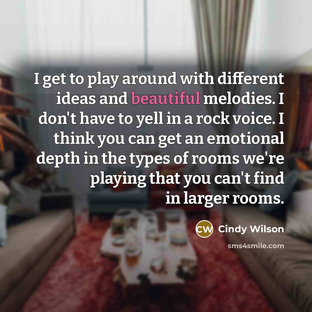“I get to play around with different ideas and beautiful melodies. I don't have to yell in a rock voice. I think you can get an emotional depth in the types of rooms we're playing that you can't find in larger rooms.” quote by Cindy Wilson