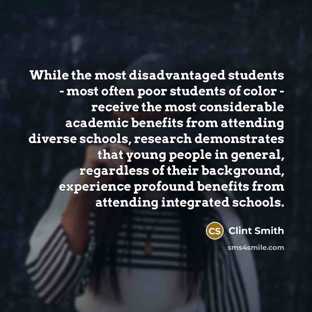 “While the most disadvantaged students - most often poor students of color - receive the most considerable academic benefits from attending diverse schools, research demonstrates that young people in general, regardless of their background, experience profound benefits from attending integrated…” quote by Clint Smith