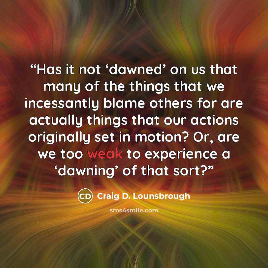 “Has it not ‘dawned’ on us that many of the things that we incessantly blame others for are actually things that our actions originally set in motion? Or, are we too weak to experience a ‘dawning’ of that sort?” quote by Craig D. Lounsbrough