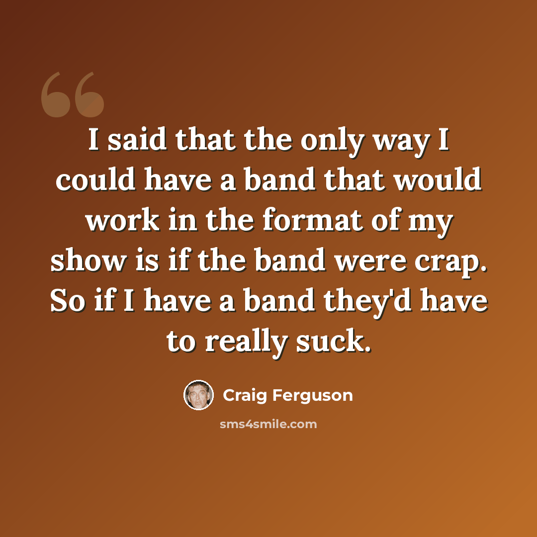 “I said that the only way I could have a band that would work in the format of my show is if the band were crap. So if I have a band they'd have to really suck.” quote by Craig Ferguson