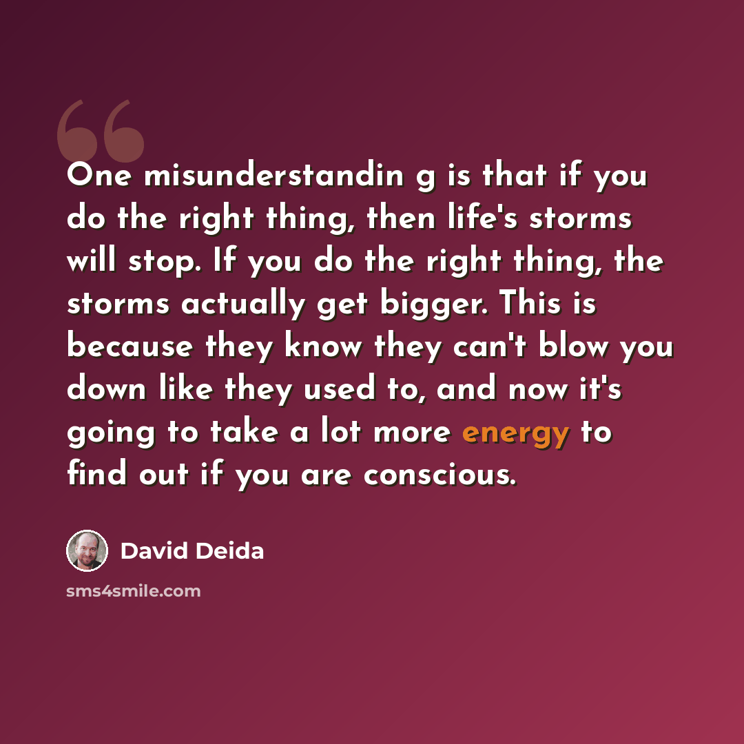 “One misunderstandin g is that if you do the right thing, then life's storms will stop. If you do the right thing, the storms actually get bigger. This is because they know they can't blow you down like they used to, and now it's going to take a lot more energy to find out if you are conscious.” quote by David Deida