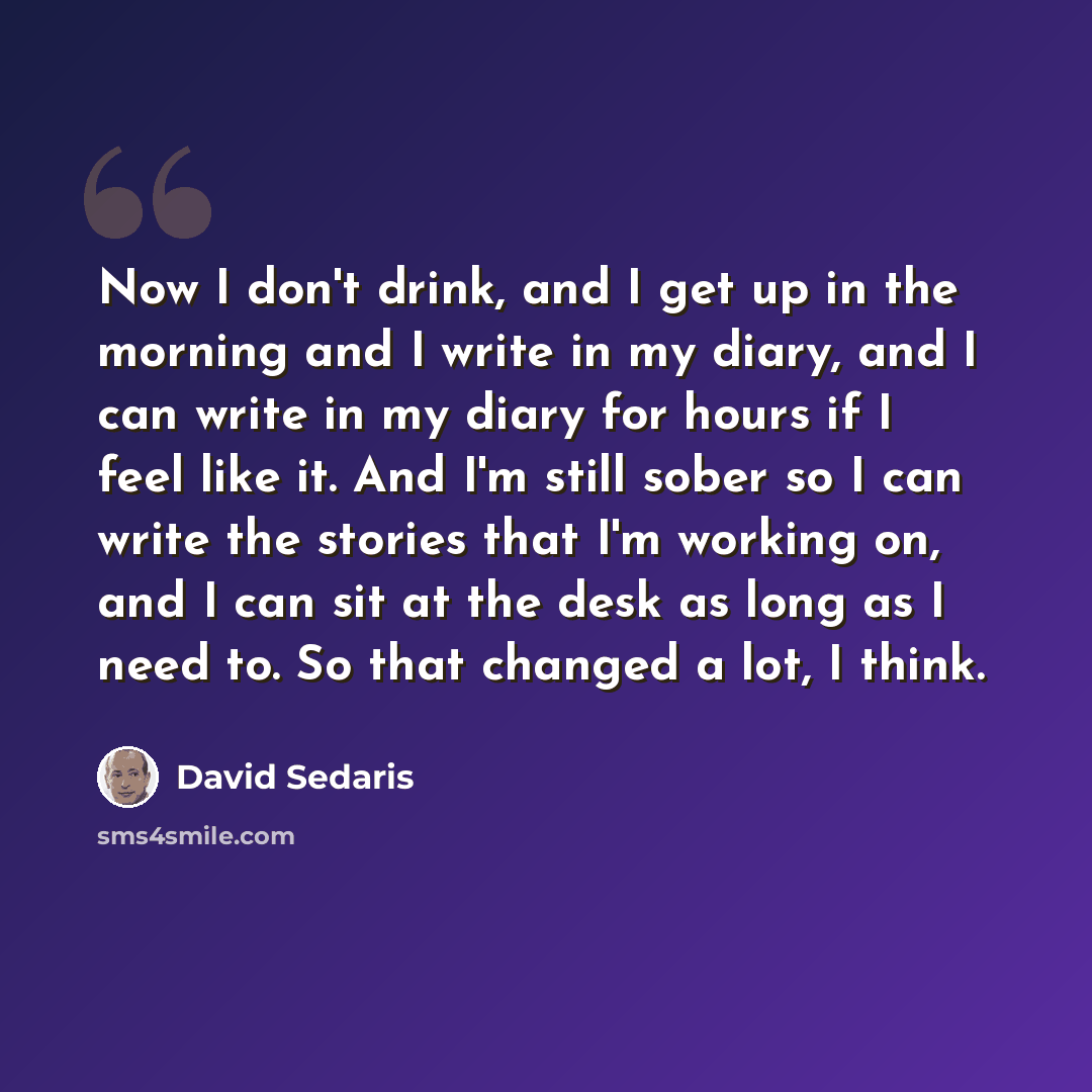 “Now I don't drink, and I get up in the morning and I write in my diary, and I can write in my diary for hours if I feel like it. And I'm still sober so I can write the stories that I'm working on, and I can sit at the desk as long as I need to. So that changed a lot, I think.” quote by David Sedaris