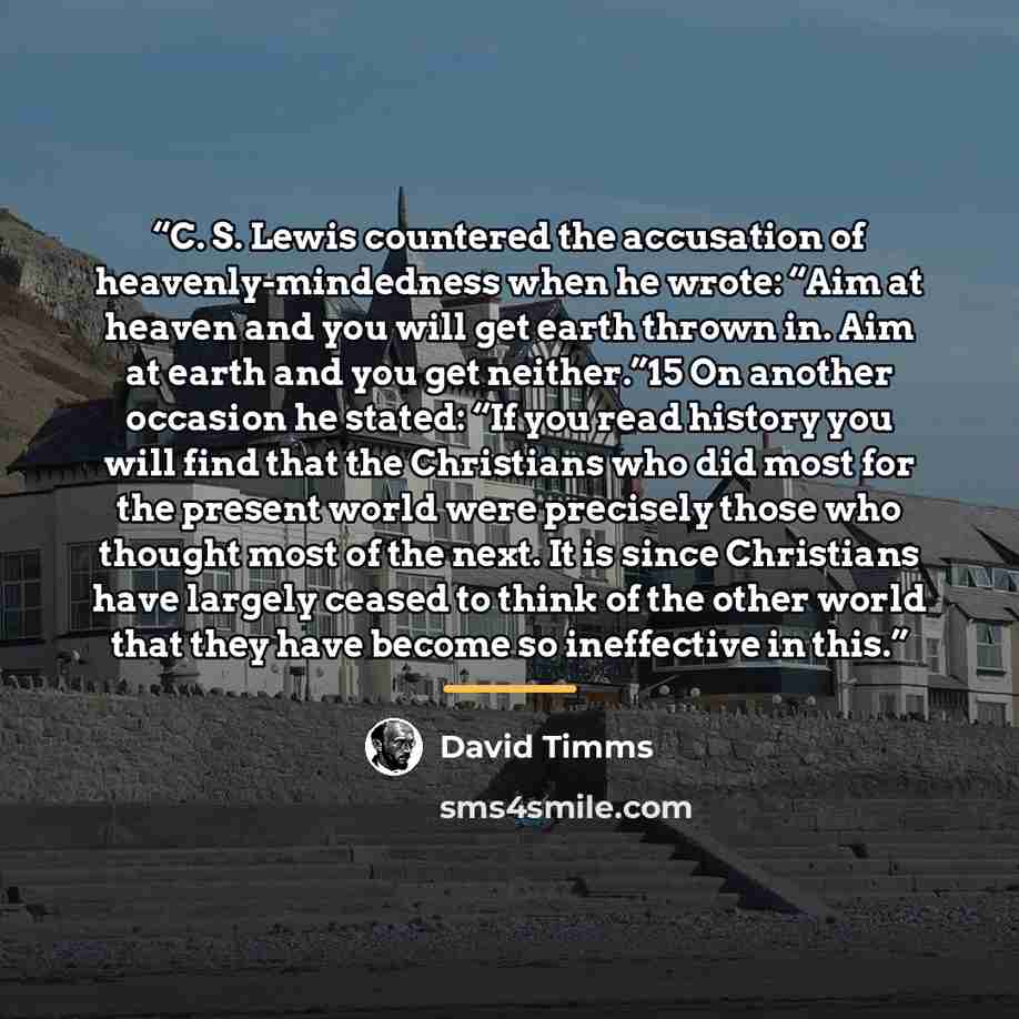“C. S. Lewis countered the accusation of heavenly-mindedness when he wrote: “Aim at heaven and you will get earth thrown in. Aim at earth and you get neither.”15 On another occasion he stated: “If you read history you will find that the Christians who did most for the present world were precisely…” quote by David Timms
