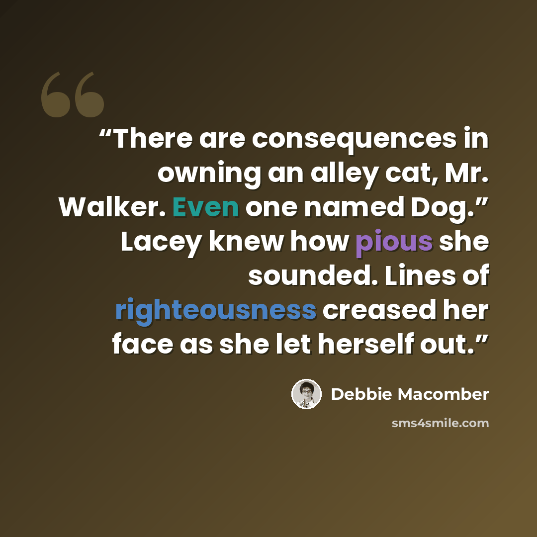 “There are consequences in owning an alley cat, Mr. Walker. Even one named Dog.” Lacey knew how pious she sounded. Lines of righteousness creased her face as she let herself out.” quote by Debbie Macomber