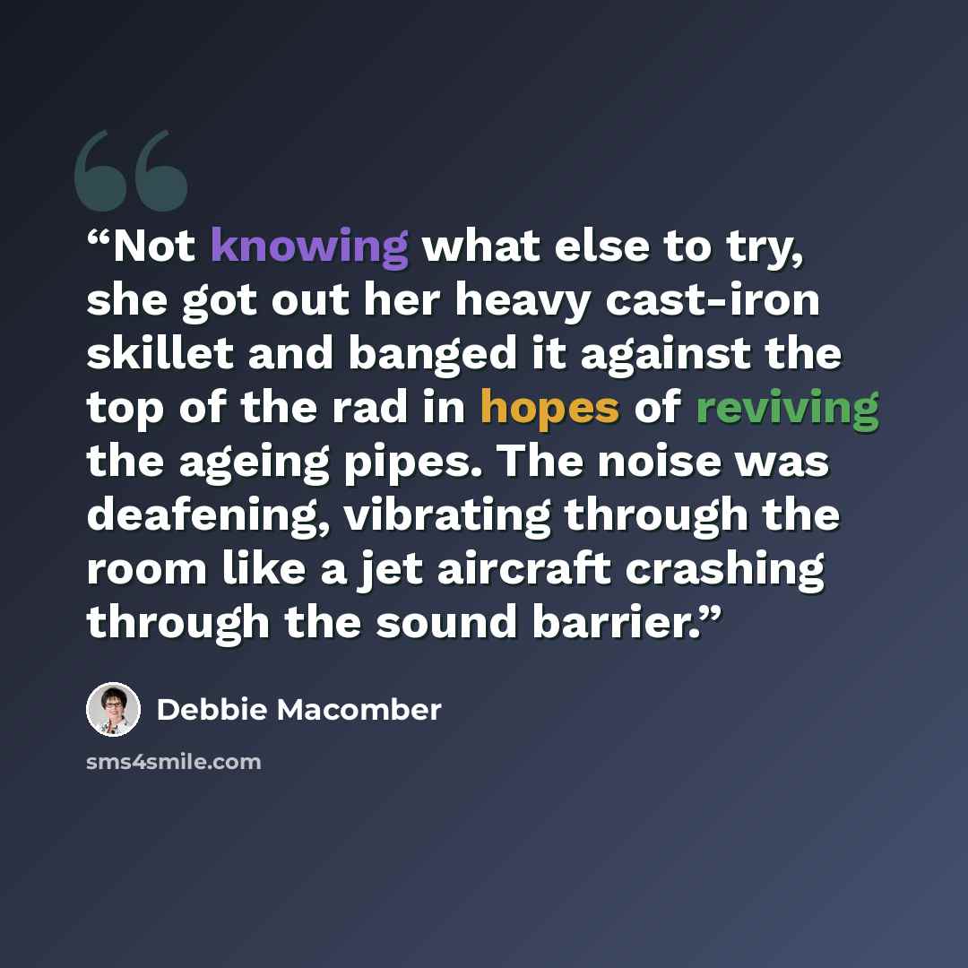 “Not knowing what else to try, she got out her heavy cast-iron skillet and banged it against the top of the rad in hopes of reviving the ageing pipes. The noise was deafening, vibrating through the room like a jet aircraft crashing through the sound barrier.” quote by Debbie Macomber