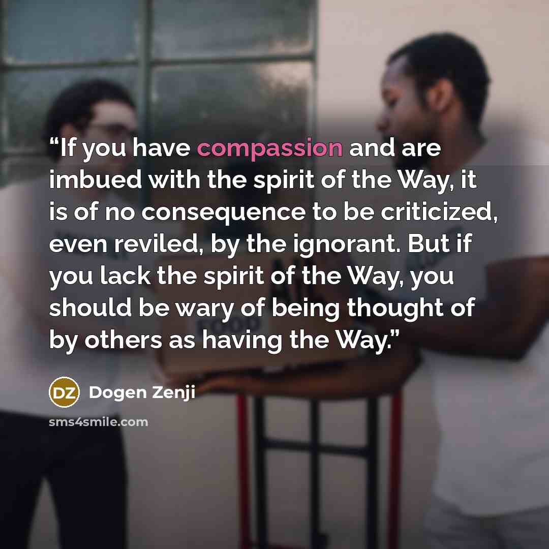 “If you have compassion and are imbued with the spirit of the Way, it is of no consequence to be criticized, even reviled, by the ignorant. But if you lack the spirit of the Way, you should be wary of being thought of by others as having the Way.” quote by Dogen Zenji