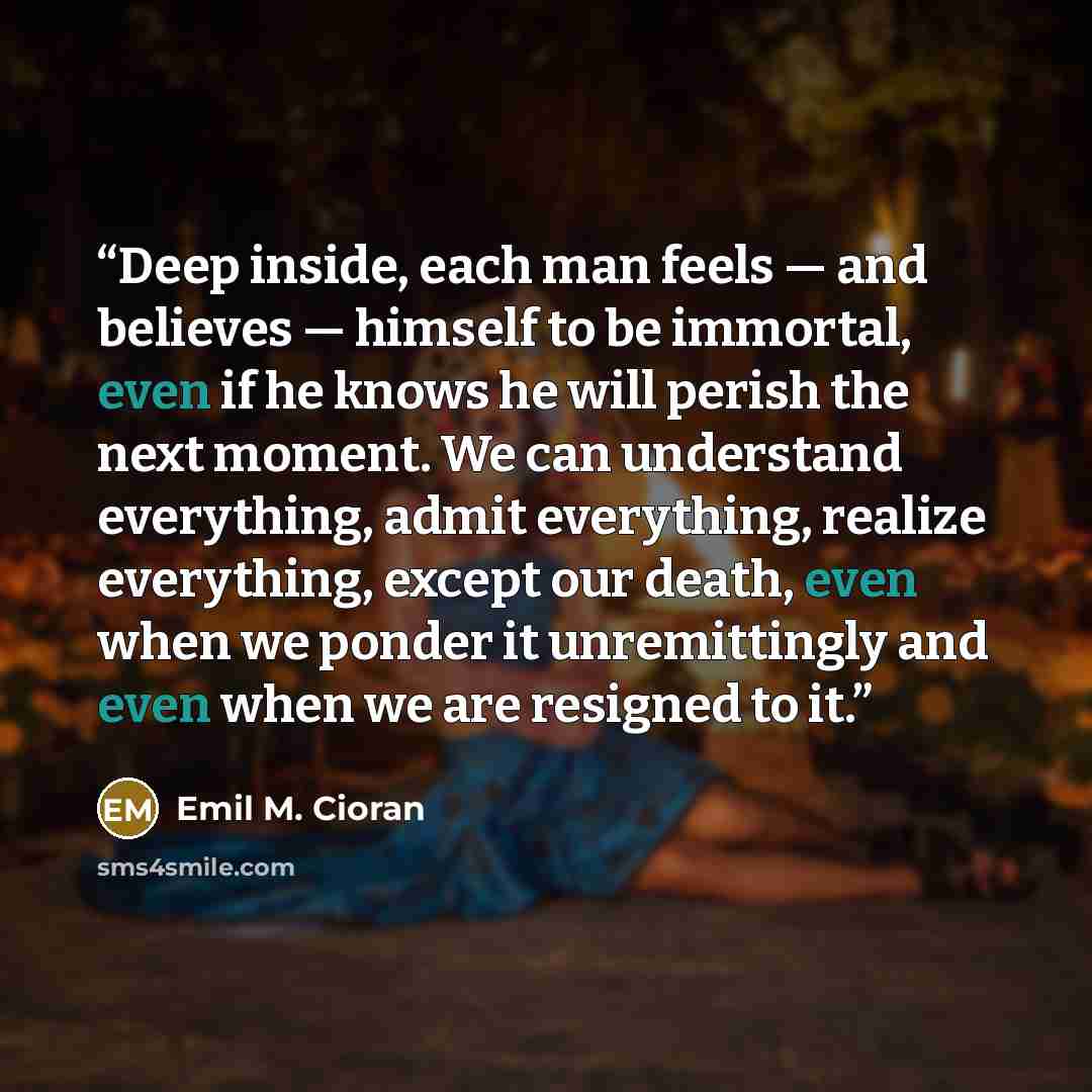 “Deep inside, each man feels — and believes — himself to be immortal, even if he knows he will perish the next moment. We can understand everything, admit everything, realize everything, except our death, even when we ponder it unremittingly and even when we are resigned to it.” quote by Emil M. Cioran