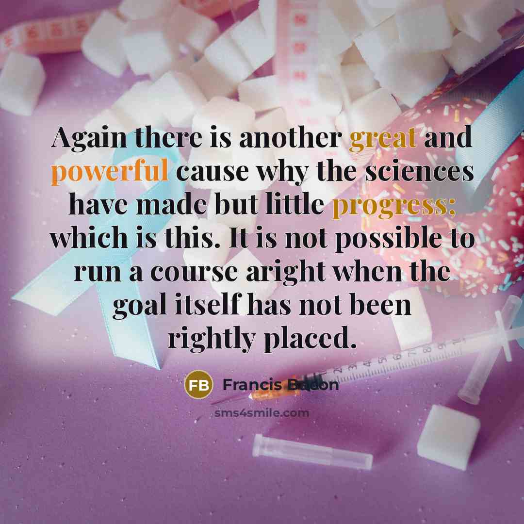 “Again there is another great and powerful cause why the sciences have made but little progress; which is this. It is not possible to run a course aright when the goal itself has not been rightly placed.” quote by Francis Bacon