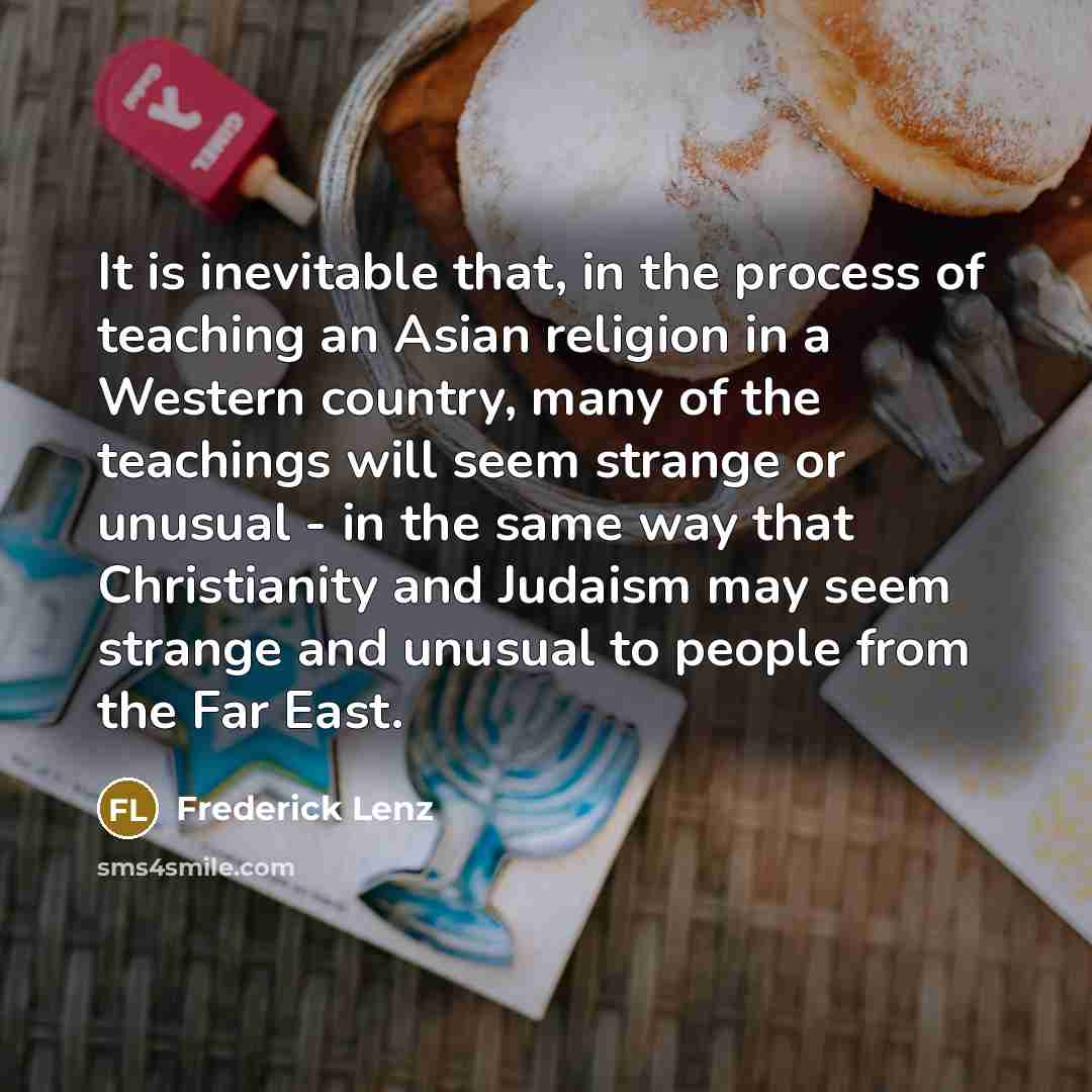 “It is inevitable that, in the process of teaching an Asian religion in a Western country, many of the teachings will seem strange or unusual - in the same way that Christianity and Judaism may seem strange and unusual to people from the Far East.” quote by Frederick Lenz