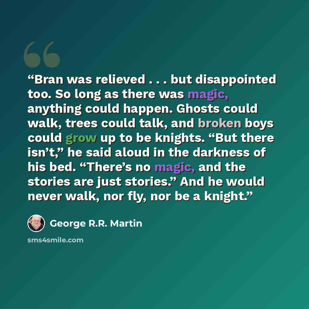 “Bran was relieved . . . but disappointed too. So long as there was magic, anything could happen. Ghosts could walk, trees could talk, and broken boys could grow up to be knights. “But there isn’t,” he said aloud in the darkness of his bed. “There’s no magic, and the stories are just stories.” And…” quote by George R.R. Martin
