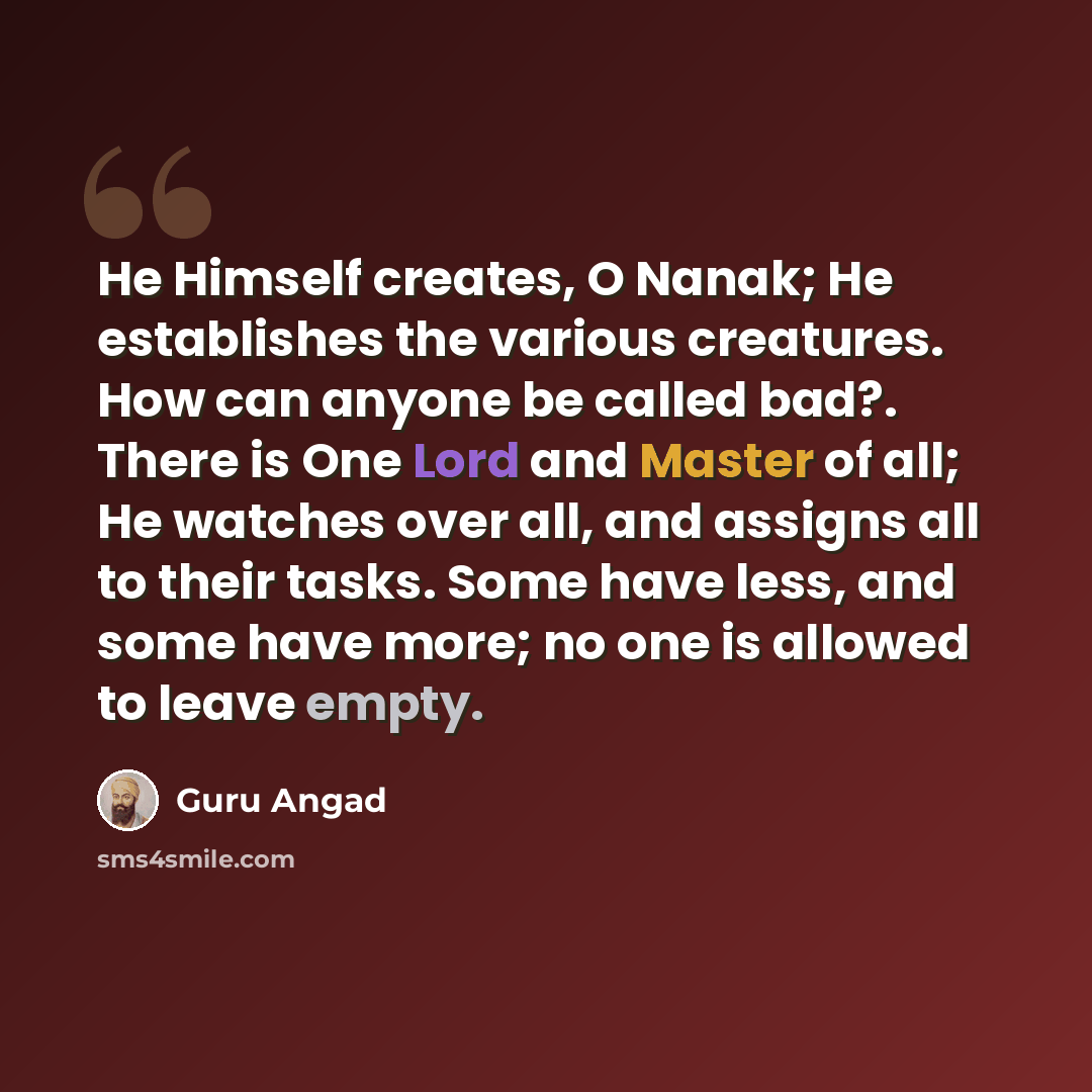 “He Himself creates, O Nanak; He establishes the various creatures. How can anyone be called bad?. There is One Lord and Master of all; He watches over all, and assigns all to their tasks. Some have less, and some have more; no one is allowed to leave empty.” quote by Guru Angad