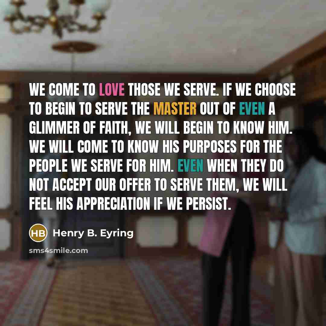 “We come to love those we serve. If we choose to begin to serve the Master out of even a glimmer of faith, we will begin to know Him. We will come to know His purposes for the people we serve for Him. Even when they do not accept our offer to serve them, we will feel His appreciation if we persist.” quote by Henry B. Eyring