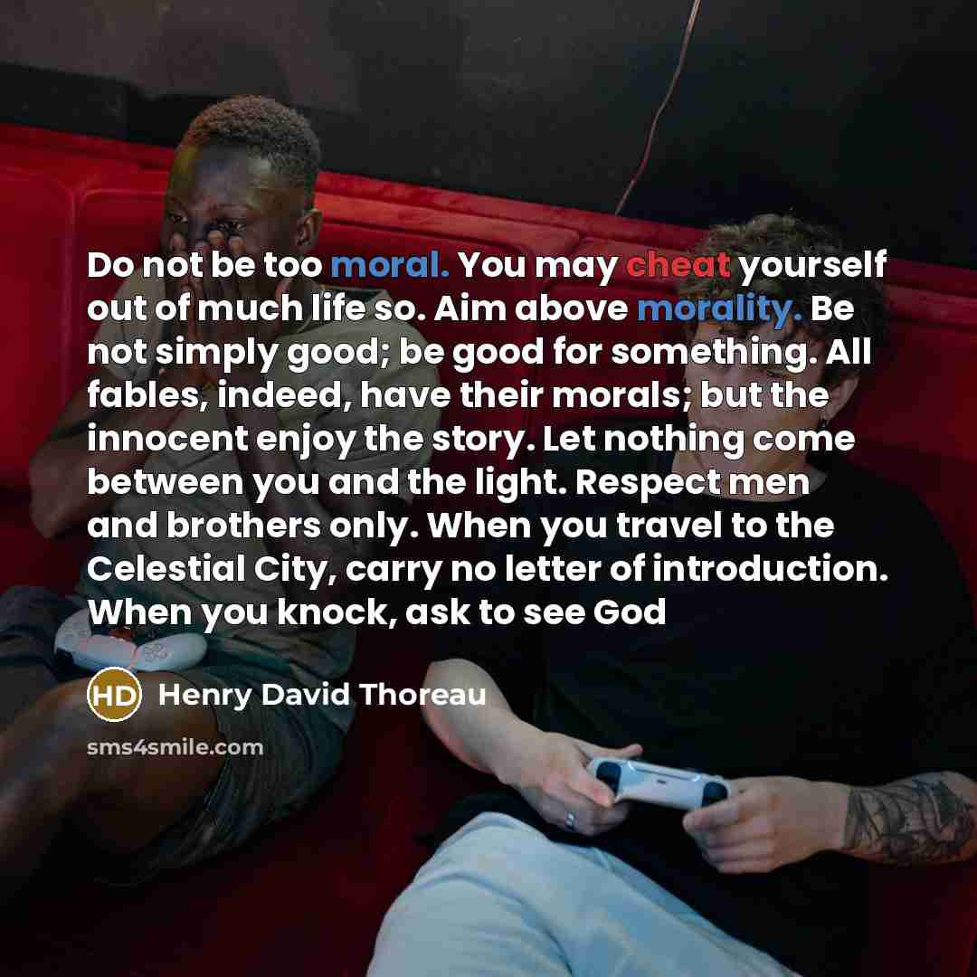 “Do not be too moral. You may cheat yourself out of much life so. Aim above morality. Be not simply good; be good for something. All fables, indeed, have their morals; but the innocent enjoy the story. Let nothing come between you and the light. Respect men and brothers only. When you travel to the…” quote by Henry David Thoreau