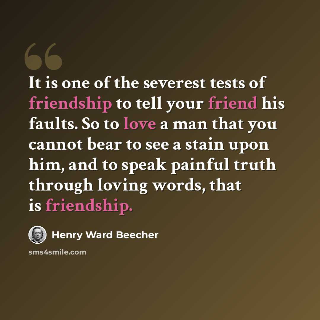 “It is one of the severest tests of friendship to tell your friend his faults. So to love a man that you cannot bear to see a stain upon him, and to speak painful truth through loving words, that is friendship.” quote by Henry Ward Beecher