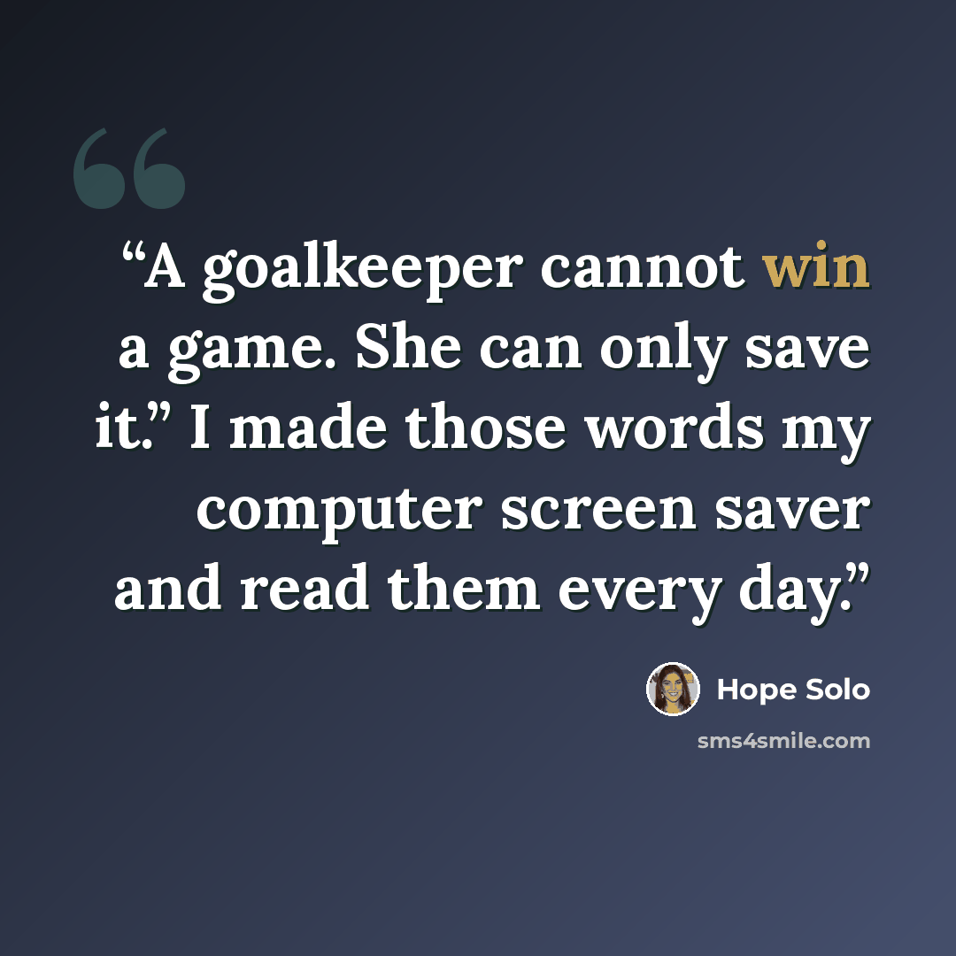 “A goalkeeper cannot win a game. She can only save it.” I made those words my computer screen saver and read them every day.” quote by Hope Solo