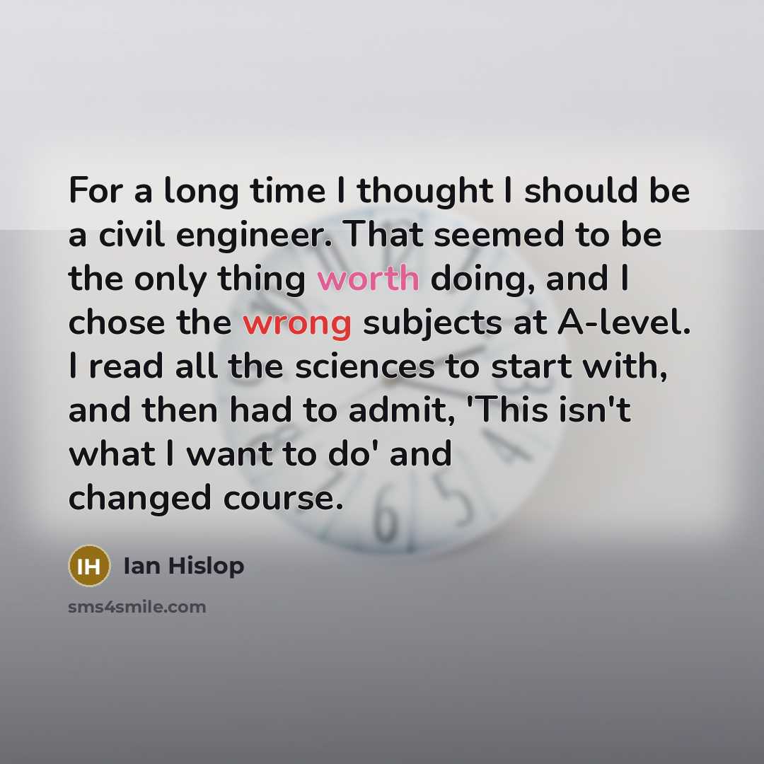 “For a long time I thought I should be a civil engineer. That seemed to be the only thing worth doing, and I chose the wrong subjects at A-level. I read all the sciences to start with, and then had to admit, 'This isn't what I want to do' and changed course.” quote by Ian Hislop