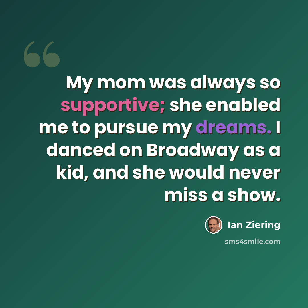 “My mom was always so supportive; she enabled me to pursue my dreams. I danced on Broadway as a kid, and she would never miss a show.” quote by Ian Ziering
