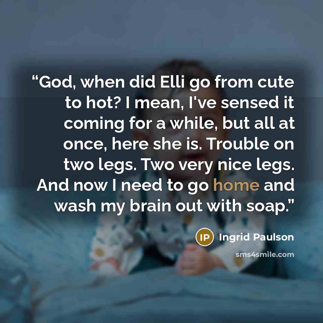 “God, when did Elli go from cute to hot? I mean, I've sensed it coming for a while, but all at once, here she is. Trouble on two legs. Two very nice legs. And now I need to go home and wash my brain out with soap.” quote by Ingrid Paulson