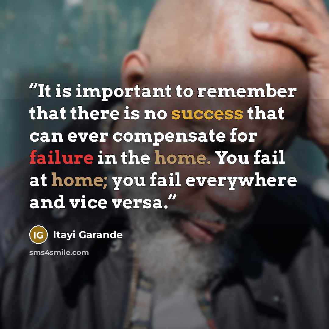 “It is important to remember that there is no success that can ever compensate for failure in the home. You fail at home; you fail everywhere and vice versa.” quote by Itayi Garande