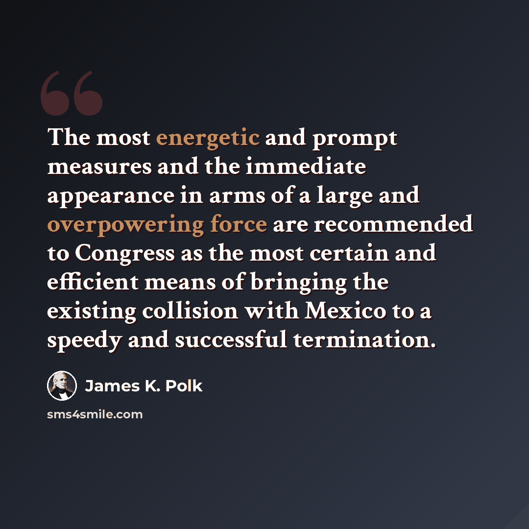 “The most energetic and prompt measures and the immediate appearance in arms of a large and overpowering force are recommended to Congress as the most certain and efficient means of bringing the existing collision with Mexico to a speedy and successful termination.” quote by James K. Polk