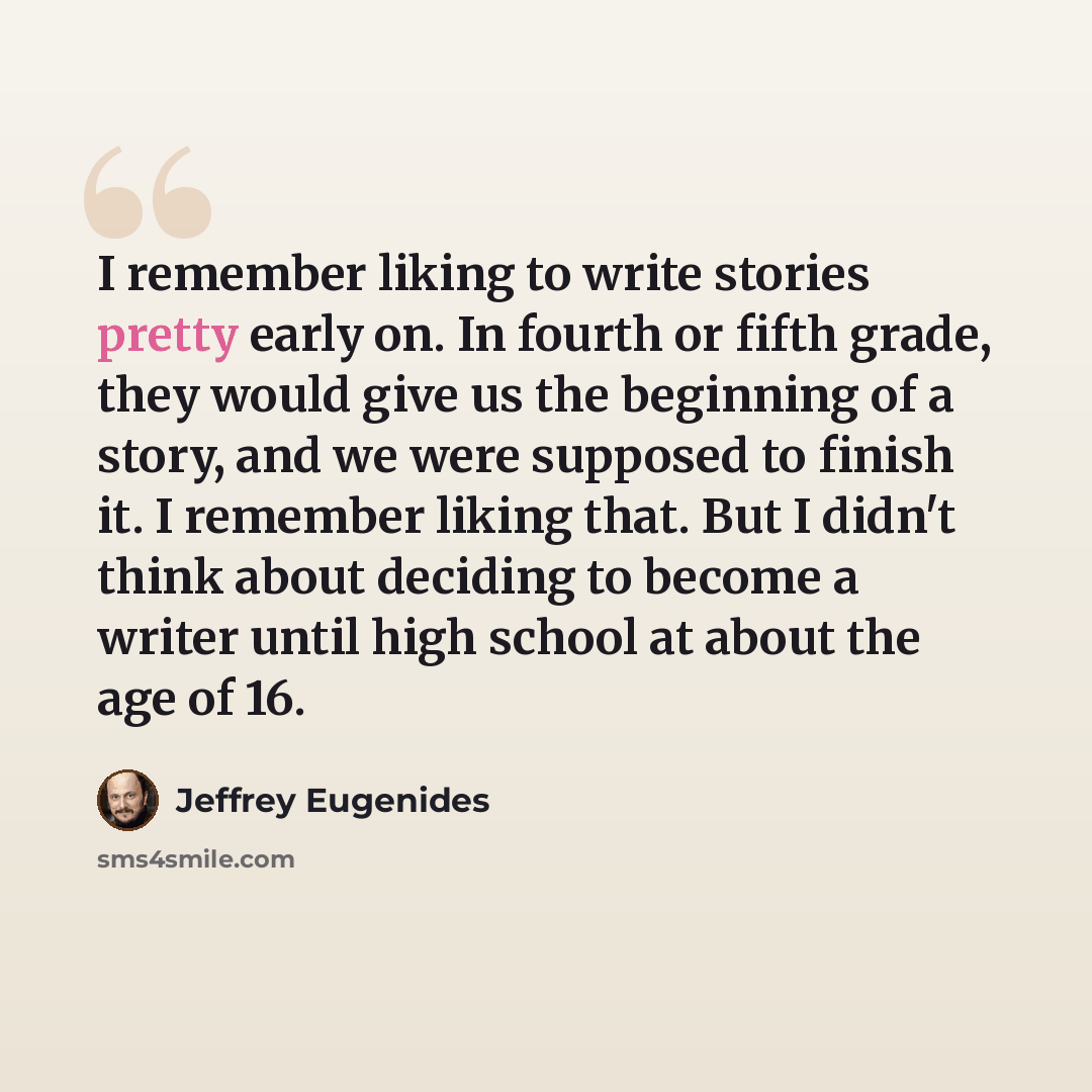 “I remember liking to write stories pretty early on. In fourth or fifth grade, they would give us the beginning of a story, and we were supposed to finish it. I remember liking that. But I didn't think about deciding to become a writer until high school at about the age of 16.” quote by Jeffrey Eugenides